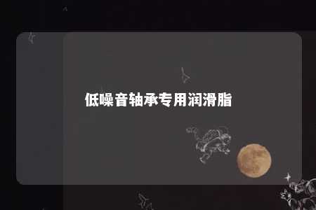 低噪音轴承专用润滑脂 